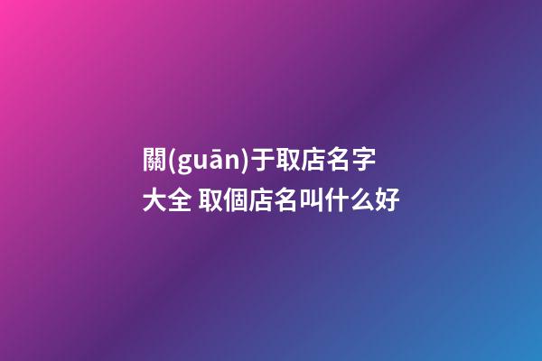 關(guān)于取店名字大全 取個店名叫什么好-第1張-店鋪起名-玄機(jī)派